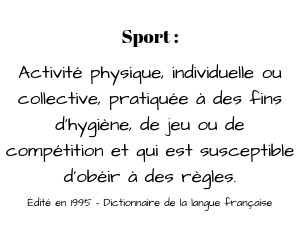 Définition du sport [pour comparaison avec l'e-sport] - Activité physique, individuelle ou collective, pratiquée à des fins d'hygiène, de jeu ou de compétition et qui est susceptible d'obéir à des règles
